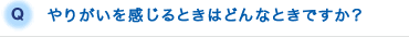 Q.やりがいを感じるときはどんなときですか？