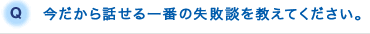 Q.今だから話せる一番の失敗談を教えてください。
